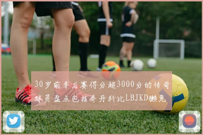 30岁前季后赛得分超3000分的传奇球员盘点包括乔丹科比LBJKD獭兔