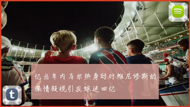 忆当年内马尔热身时对维尼修斯的深情凝视引发球迷回忆