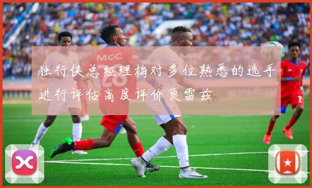 独行侠总经理梅对多位熟悉的选手进行评估高度评价莫雷兹