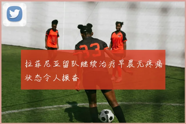 拉菲尼亚留队继续治疗早晨无疼痛状态令人振奋