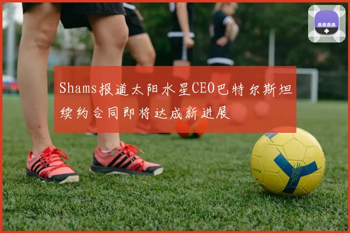 Shams报道太阳水星CEO巴特尔斯坦续约合同即将达成新进展