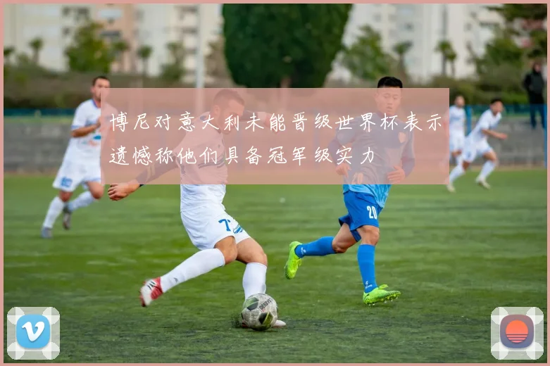 博尼对意大利未能晋级世界杯表示遗憾称他们具备冠军级实力