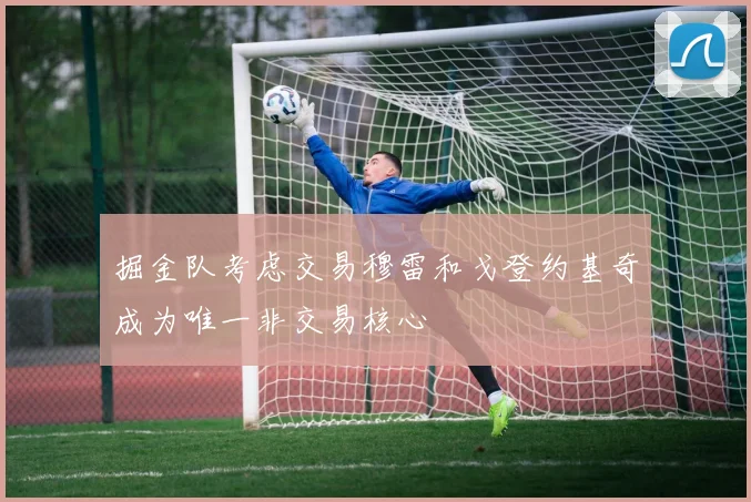 掘金队考虑交易穆雷和戈登约基奇成为唯一非交易核心