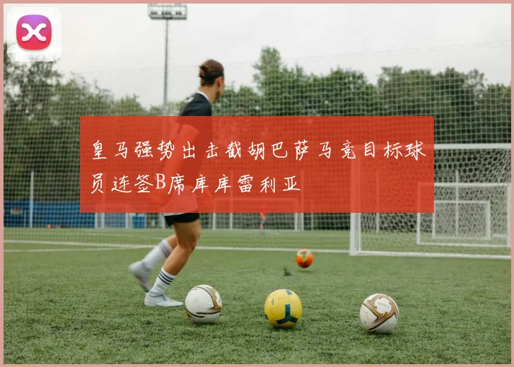 皇马强势出击截胡巴萨马竞目标球员连签B席库库雷利亚