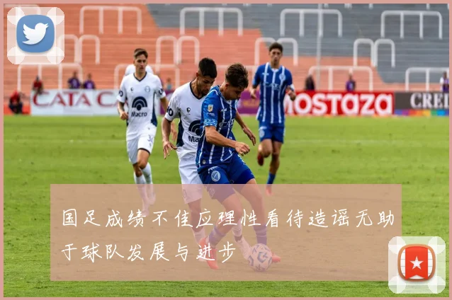 国足成绩不佳应理性看待造谣无助于球队发展与进步