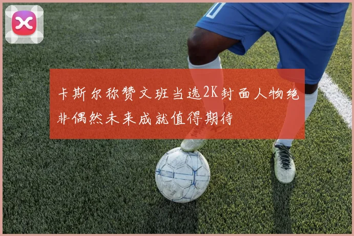 卡斯尔称赞文班当选2K封面人物绝非偶然未来成就值得期待