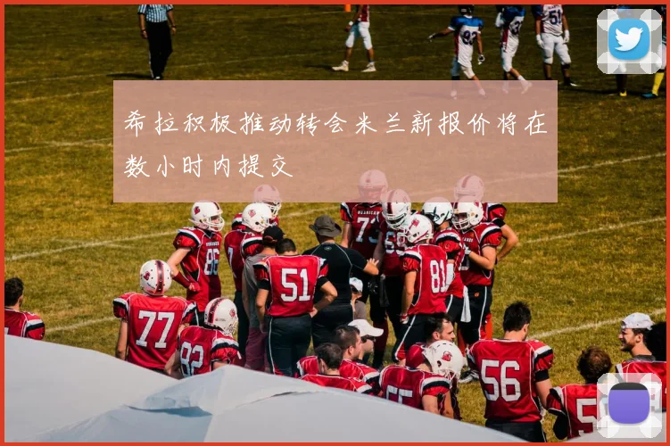 希拉积极推动转会米兰新报价将在数小时内提交