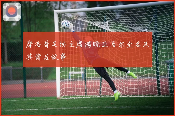 摩洛哥足协主席揭晓亚马尔全名及其背后故事