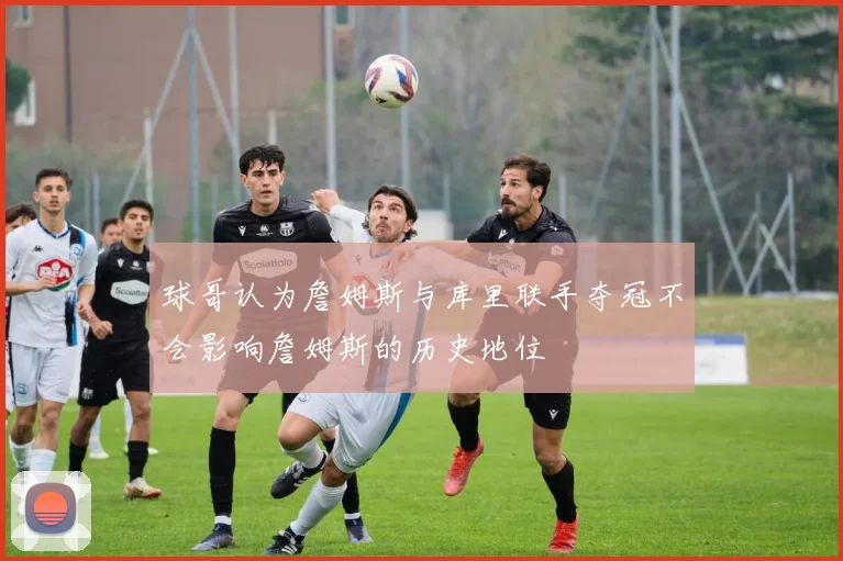 球哥认为詹姆斯与库里联手夺冠不会影响詹姆斯的历史地位