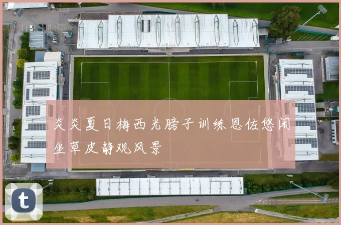 炎炎夏日梅西光膀子训练恩佐悠闲坐草皮静观风景