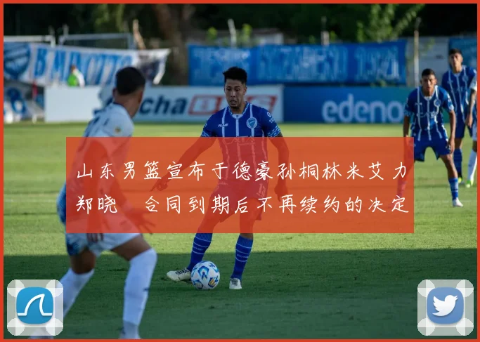 山东男篮宣布于德豪孙桐林米艾力郑晓垚合同到期后不再续约的决定
