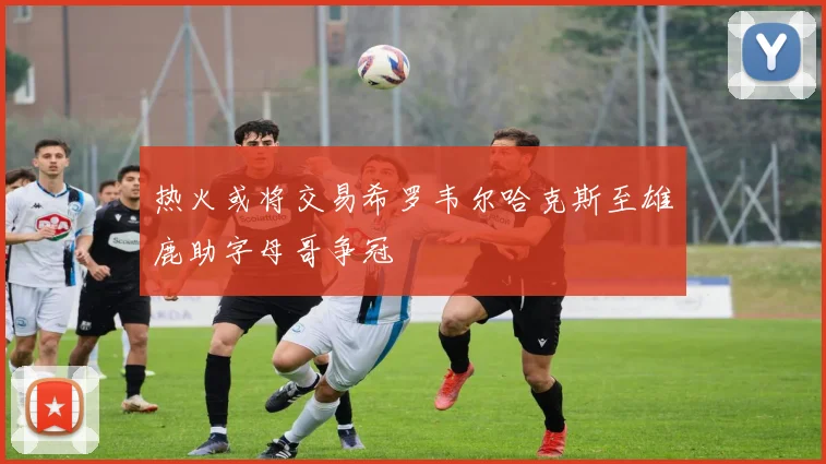 热火或将交易希罗韦尔哈克斯至雄鹿助字母哥争冠