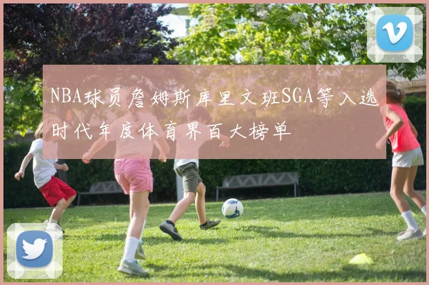 NBA球员詹姆斯库里文班SGA等入选时代年度体育界百大榜单