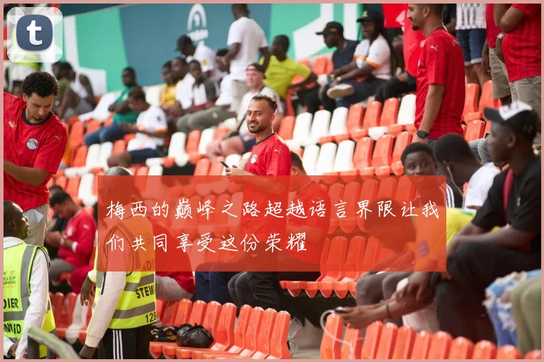 梅西的巅峰之路超越语言界限让我们共同享受这份荣耀