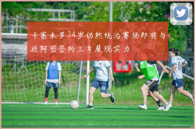 卡塞米罗34岁仍然统治赛场即将与迈阿密签约三年展现实力