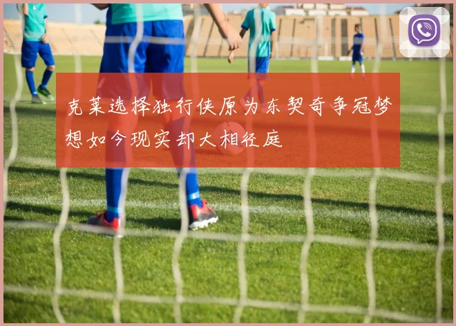 克莱选择独行侠原为东契奇争冠梦想如今现实却大相径庭